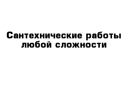 Сантехнические работы любой сложности